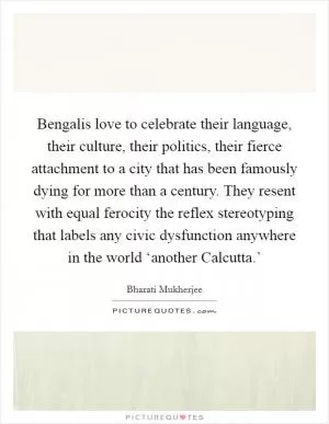 Bengalis love to celebrate their language, their culture, their politics, their fierce attachment to a city that has been famously dying for more than a century. They resent with equal ferocity the reflex stereotyping that labels any civic dysfunction anywhere in the world ‘another Calcutta.’ Picture Quote #1