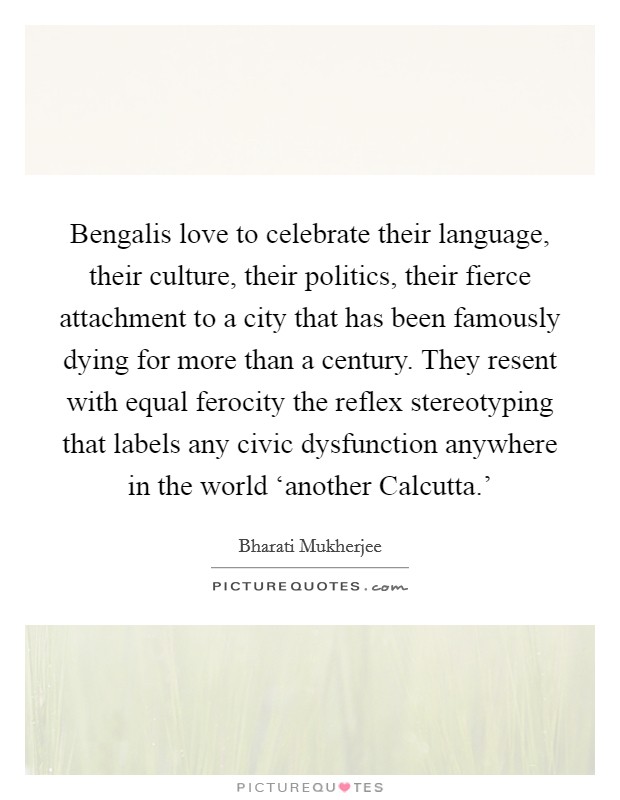 Bengalis love to celebrate their language, their culture, their politics, their fierce attachment to a city that has been famously dying for more than a century. They resent with equal ferocity the reflex stereotyping that labels any civic dysfunction anywhere in the world ‘another Calcutta.' Picture Quote #1