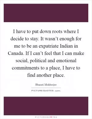 I have to put down roots where I decide to stay. It wasn’t enough for me to be an expatriate Indian in Canada. If I can’t feel that I can make social, political and emotional commitments to a place, I have to find another place Picture Quote #1