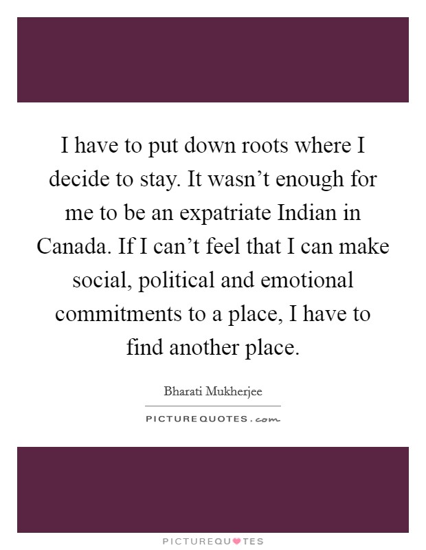 I have to put down roots where I decide to stay. It wasn't enough for me to be an expatriate Indian in Canada. If I can't feel that I can make social, political and emotional commitments to a place, I have to find another place Picture Quote #1
