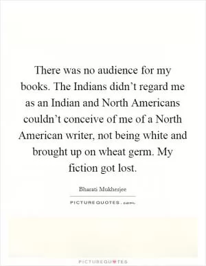 There was no audience for my books. The Indians didn’t regard me as an Indian and North Americans couldn’t conceive of me of a North American writer, not being white and brought up on wheat germ. My fiction got lost Picture Quote #1