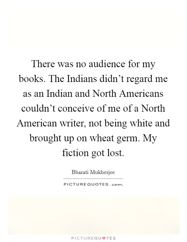 There was no audience for my books. The Indians didn't regard me as an Indian and North Americans couldn't conceive of me of a North American writer, not being white and brought up on wheat germ. My fiction got lost Picture Quote #1