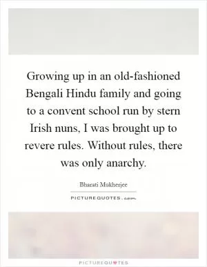 Growing up in an old-fashioned Bengali Hindu family and going to a convent school run by stern Irish nuns, I was brought up to revere rules. Without rules, there was only anarchy Picture Quote #1