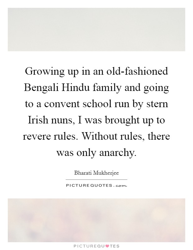 Growing up in an old-fashioned Bengali Hindu family and going to a convent school run by stern Irish nuns, I was brought up to revere rules. Without rules, there was only anarchy Picture Quote #1