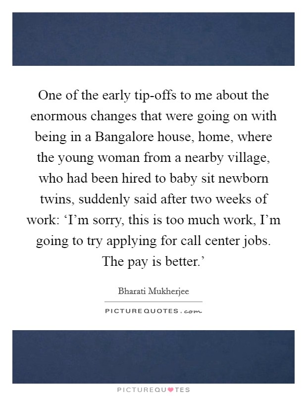 One of the early tip-offs to me about the enormous changes that were going on with being in a Bangalore house, home, where the young woman from a nearby village, who had been hired to baby sit newborn twins, suddenly said after two weeks of work: ‘I'm sorry, this is too much work, I'm going to try applying for call center jobs. The pay is better.' Picture Quote #1