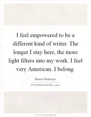 I feel empowered to be a different kind of writer. The longer I stay here, the more light filters into my work. I feel very American. I belong Picture Quote #1