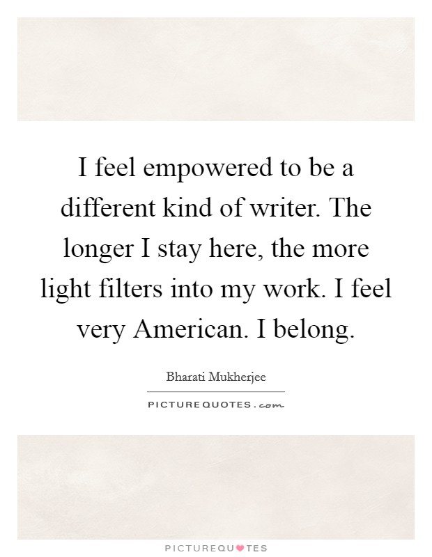 I feel empowered to be a different kind of writer. The longer I stay here, the more light filters into my work. I feel very American. I belong Picture Quote #1