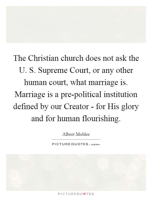 The Christian church does not ask the U. S. Supreme Court, or any other human court, what marriage is. Marriage is a pre-political institution defined by our Creator - for His glory and for human flourishing Picture Quote #1