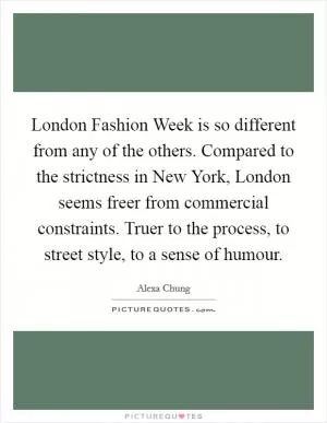 London Fashion Week is so different from any of the others. Compared to the strictness in New York, London seems freer from commercial constraints. Truer to the process, to street style, to a sense of humour Picture Quote #1