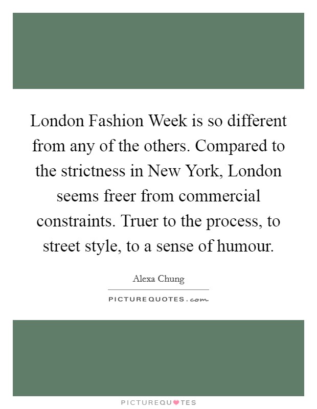 London Fashion Week is so different from any of the others. Compared to the strictness in New York, London seems freer from commercial constraints. Truer to the process, to street style, to a sense of humour Picture Quote #1