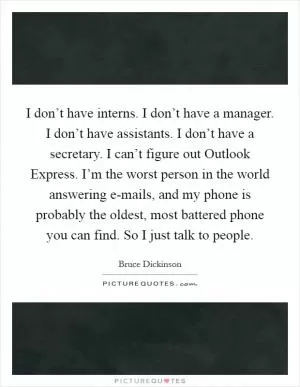I don’t have interns. I don’t have a manager. I don’t have assistants. I don’t have a secretary. I can’t figure out Outlook Express. I’m the worst person in the world answering e-mails, and my phone is probably the oldest, most battered phone you can find. So I just talk to people Picture Quote #1