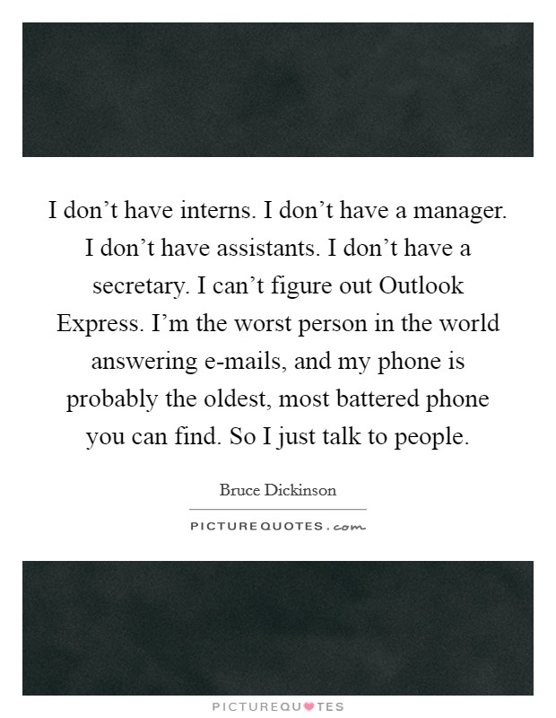 I don't have interns. I don't have a manager. I don't have assistants. I don't have a secretary. I can't figure out Outlook Express. I'm the worst person in the world answering e-mails, and my phone is probably the oldest, most battered phone you can find. So I just talk to people Picture Quote #1