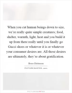 When you cut human beings down to size, we’re really quite simple creatures; food, shelter, warmth, light, heat and you build it up from there really until you finally go Gucci shoes or whatever it is or whatever your consumer desires are. All those desires are ultimately, they’re about gratification Picture Quote #1