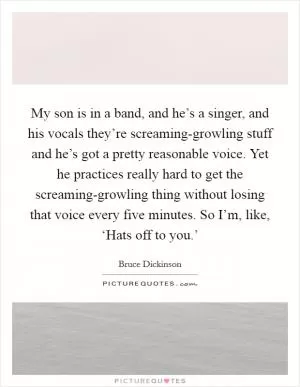 My son is in a band, and he’s a singer, and his vocals they’re screaming-growling stuff and he’s got a pretty reasonable voice. Yet he practices really hard to get the screaming-growling thing without losing that voice every five minutes. So I’m, like, ‘Hats off to you.’ Picture Quote #1