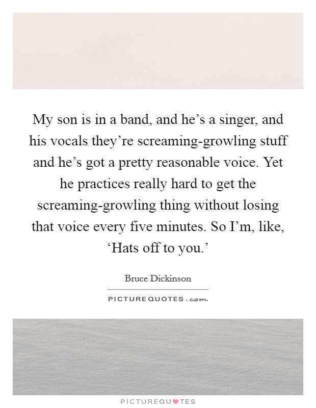 My son is in a band, and he's a singer, and his vocals they're screaming-growling stuff and he's got a pretty reasonable voice. Yet he practices really hard to get the screaming-growling thing without losing that voice every five minutes. So I'm, like, ‘Hats off to you.' Picture Quote #1