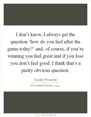 I don’t know, I always get the question ‘how do you feel after the game today?’ and, of course, if you’re winning you feel great and if you lose you don’t feel good. I think that’s a pretty obvious question Picture Quote #1