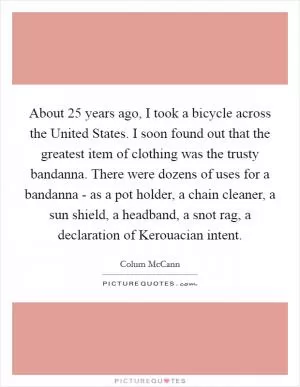 About 25 years ago, I took a bicycle across the United States. I soon found out that the greatest item of clothing was the trusty bandanna. There were dozens of uses for a bandanna - as a pot holder, a chain cleaner, a sun shield, a headband, a snot rag, a declaration of Kerouacian intent Picture Quote #1
