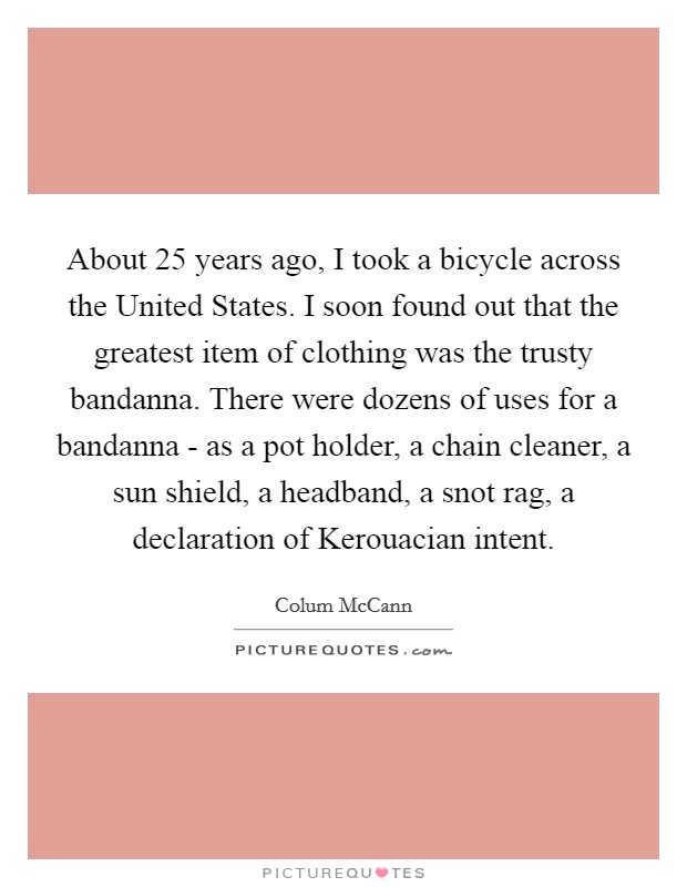About 25 years ago, I took a bicycle across the United States. I soon found out that the greatest item of clothing was the trusty bandanna. There were dozens of uses for a bandanna - as a pot holder, a chain cleaner, a sun shield, a headband, a snot rag, a declaration of Kerouacian intent Picture Quote #1