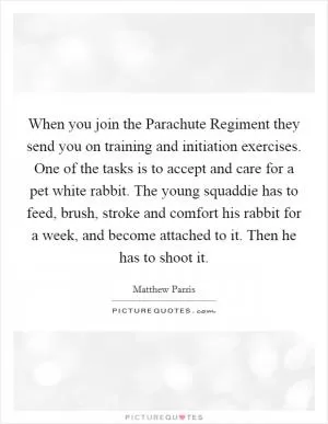 When you join the Parachute Regiment they send you on training and initiation exercises. One of the tasks is to accept and care for a pet white rabbit. The young squaddie has to feed, brush, stroke and comfort his rabbit for a week, and become attached to it. Then he has to shoot it Picture Quote #1