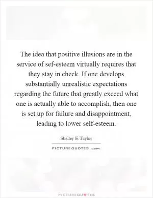 The idea that positive illusions are in the service of sef-esteem virtually requires that they stay in check. If one develops substantially unrealistic expectations regarding the future that greatly exceed what one is actually able to accomplish, then one is set up for failure and disappointment, leading to lower self-esteem Picture Quote #1