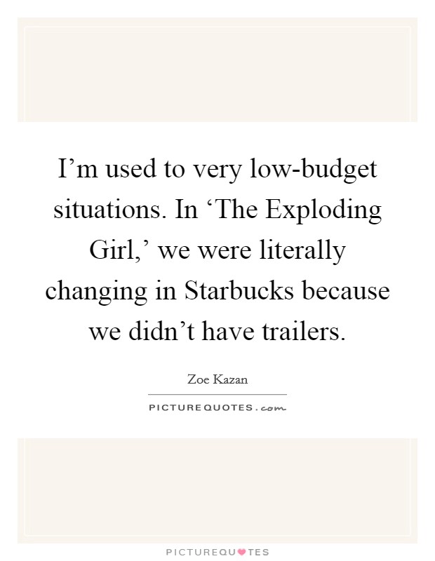 I'm used to very low-budget situations. In ‘The Exploding Girl,' we were literally changing in Starbucks because we didn't have trailers Picture Quote #1