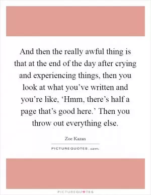 And then the really awful thing is that at the end of the day after crying and experiencing things, then you look at what you’ve written and you’re like, ‘Hmm, there’s half a page that’s good here.’ Then you throw out everything else Picture Quote #1