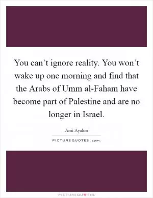 You can’t ignore reality. You won’t wake up one morning and find that the Arabs of Umm al-Faham have become part of Palestine and are no longer in Israel Picture Quote #1