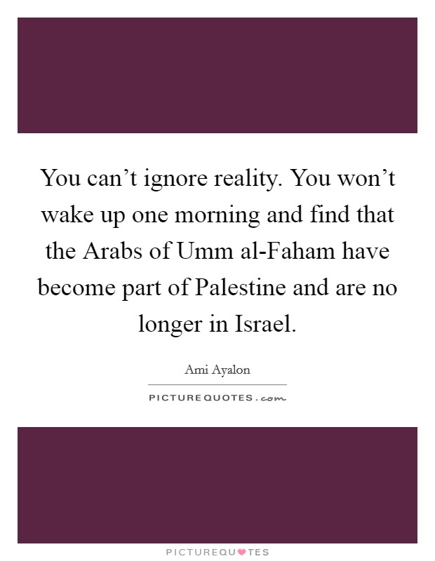 You can't ignore reality. You won't wake up one morning and find that the Arabs of Umm al-Faham have become part of Palestine and are no longer in Israel Picture Quote #1