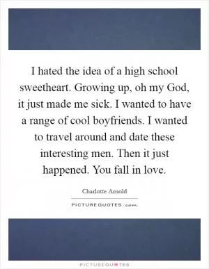 I hated the idea of a high school sweetheart. Growing up, oh my God, it just made me sick. I wanted to have a range of cool boyfriends. I wanted to travel around and date these interesting men. Then it just happened. You fall in love Picture Quote #1