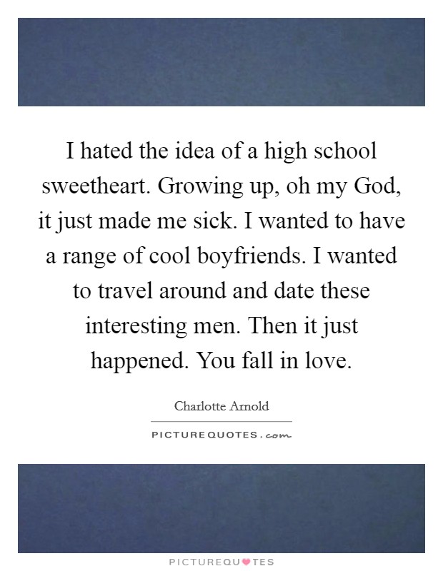 I hated the idea of a high school sweetheart. Growing up, oh my God, it just made me sick. I wanted to have a range of cool boyfriends. I wanted to travel around and date these interesting men. Then it just happened. You fall in love Picture Quote #1