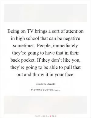 Being on TV brings a sort of attention in high school that can be negative sometimes. People, immediately they’re going to have that in their back pocket. If they don’t like you, they’re going to be able to pull that out and throw it in your face Picture Quote #1