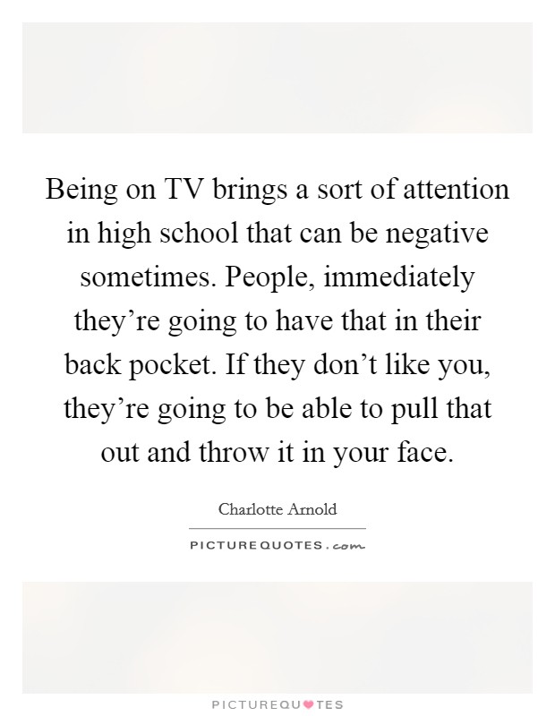 Being on TV brings a sort of attention in high school that can be negative sometimes. People, immediately they're going to have that in their back pocket. If they don't like you, they're going to be able to pull that out and throw it in your face Picture Quote #1