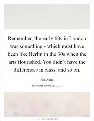 Remember, the early  60s in London was something - which must have been like Berlin in the  30s when the arts flourished. You didn’t have the differences in class, and so on Picture Quote #1