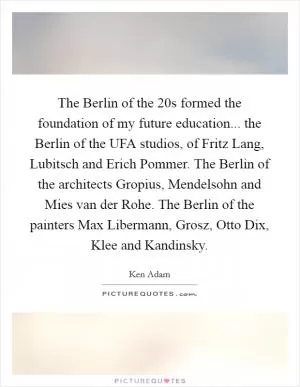 The Berlin of the  20s formed the foundation of my future education... the Berlin of the UFA studios, of Fritz Lang, Lubitsch and Erich Pommer. The Berlin of the architects Gropius, Mendelsohn and Mies van der Rohe. The Berlin of the painters Max Libermann, Grosz, Otto Dix, Klee and Kandinsky Picture Quote #1