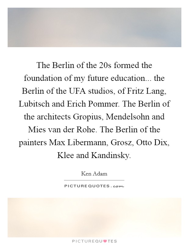 The Berlin of the  20s formed the foundation of my future education... the Berlin of the UFA studios, of Fritz Lang, Lubitsch and Erich Pommer. The Berlin of the architects Gropius, Mendelsohn and Mies van der Rohe. The Berlin of the painters Max Libermann, Grosz, Otto Dix, Klee and Kandinsky Picture Quote #1