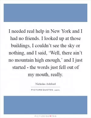 I needed real help in New York and I had no friends. I looked up at those buildings, I couldn’t see the sky or nothing, and I said, ‘Well, there ain’t no mountain high enough,’ and I just started - the words just fell out of my mouth, really Picture Quote #1