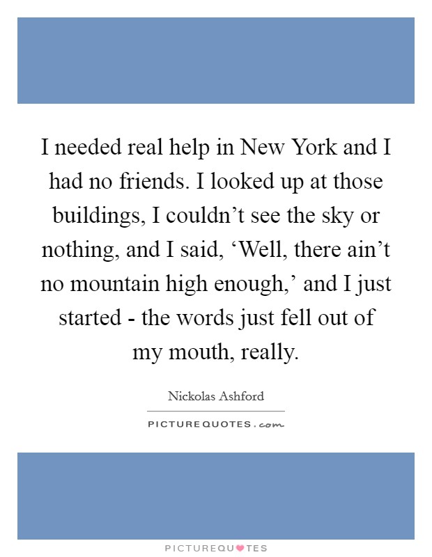 I needed real help in New York and I had no friends. I looked up at those buildings, I couldn't see the sky or nothing, and I said, ‘Well, there ain't no mountain high enough,' and I just started - the words just fell out of my mouth, really Picture Quote #1