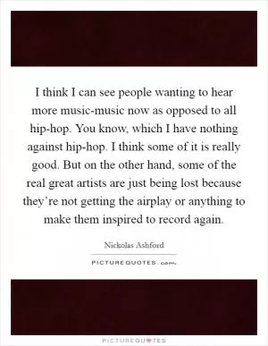 I think I can see people wanting to hear more music-music now as opposed to all hip-hop. You know, which I have nothing against hip-hop. I think some of it is really good. But on the other hand, some of the real great artists are just being lost because they’re not getting the airplay or anything to make them inspired to record again Picture Quote #1