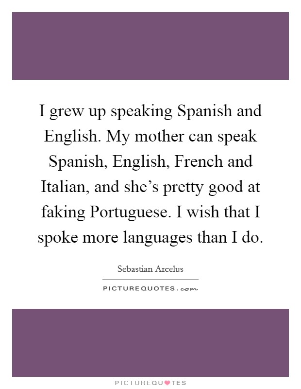 I grew up speaking Spanish and English. My mother can speak Spanish, English, French and Italian, and she's pretty good at faking Portuguese. I wish that I spoke more languages than I do Picture Quote #1