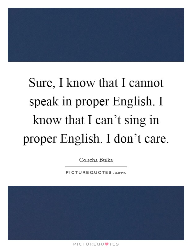 Sure, I know that I cannot speak in proper English. I know that I can't sing in proper English. I don't care Picture Quote #1