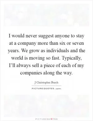 I would never suggest anyone to stay at a company more than six or seven years. We grow as individuals and the world is moving so fast. Typically, I’ll always sell a piece of each of my companies along the way Picture Quote #1