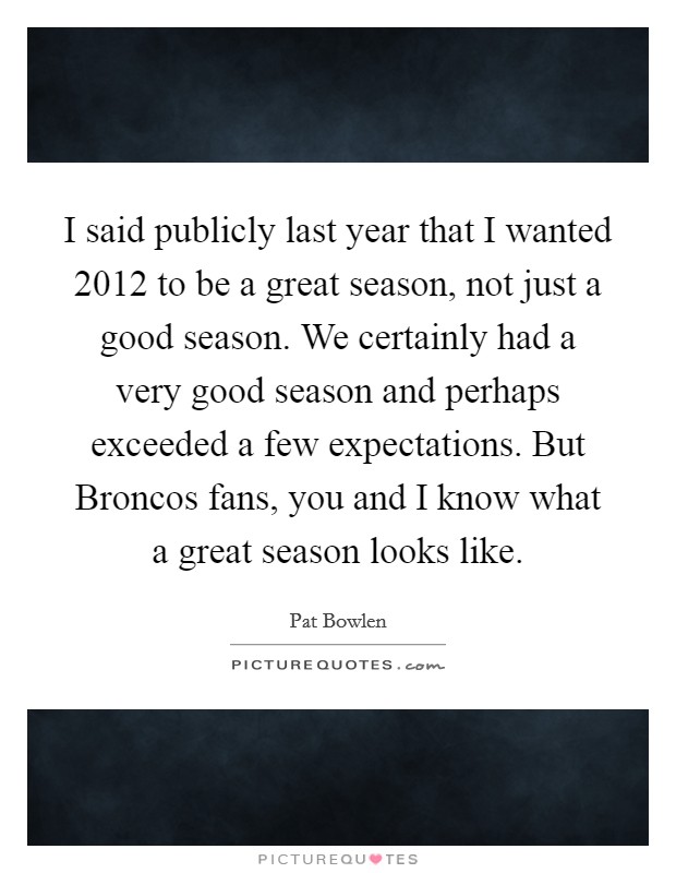 I said publicly last year that I wanted 2012 to be a great season, not just a good season. We certainly had a very good season and perhaps exceeded a few expectations. But Broncos fans, you and I know what a great season looks like Picture Quote #1