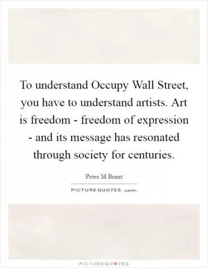 To understand Occupy Wall Street, you have to understand artists. Art is freedom - freedom of expression - and its message has resonated through society for centuries Picture Quote #1