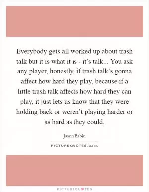 Everybody gets all worked up about trash talk but it is what it is - it’s talk... You ask any player, honestly, if trash talk’s gonna affect how hard they play, because if a little trash talk affects how hard they can play, it just lets us know that they were holding back or weren’t playing harder or as hard as they could Picture Quote #1