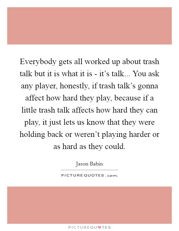 Everybody gets all worked up about trash talk but it is what it is - it's talk... You ask any player, honestly, if trash talk's gonna affect how hard they play, because if a little trash talk affects how hard they can play, it just lets us know that they were holding back or weren't playing harder or as hard as they could Picture Quote #1