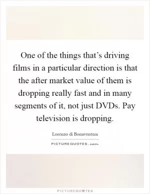 One of the things that’s driving films in a particular direction is that the after market value of them is dropping really fast and in many segments of it, not just DVDs. Pay television is dropping Picture Quote #1
