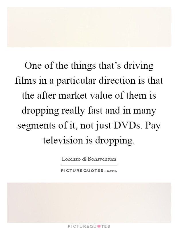 One of the things that's driving films in a particular direction is that the after market value of them is dropping really fast and in many segments of it, not just DVDs. Pay television is dropping Picture Quote #1