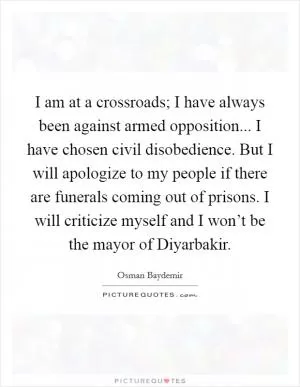 I am at a crossroads; I have always been against armed opposition... I have chosen civil disobedience. But I will apologize to my people if there are funerals coming out of prisons. I will criticize myself and I won’t be the mayor of Diyarbakir Picture Quote #1
