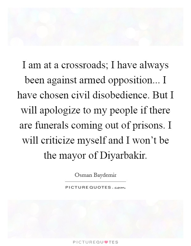 I am at a crossroads; I have always been against armed opposition... I have chosen civil disobedience. But I will apologize to my people if there are funerals coming out of prisons. I will criticize myself and I won't be the mayor of Diyarbakir Picture Quote #1