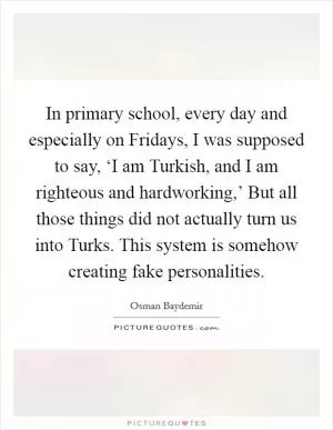 In primary school, every day and especially on Fridays, I was supposed to say, ‘I am Turkish, and I am righteous and hardworking,’ But all those things did not actually turn us into Turks. This system is somehow creating fake personalities Picture Quote #1